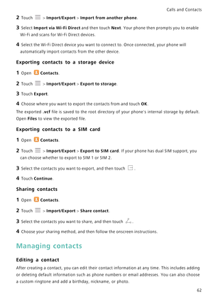 Page 69Calls and Contacts  
62
2 Touch  > Import/Export > Import from another phone.
3 Select Import via Wi-Fi Direct and then touch Next. Your phone then prompts you to enable 
Wi-Fi and scans for Wi-Fi Direct devices.
4 Select the Wi-Fi Direct device you want to connect to. Once connected, your phone will 
automatically import contacts from the other device.
Exporting contacts to a storage device
1 Open Contacts.
2 Touch  > Import/Export > Export to storage.
3 Touch Export.
4 Choose where you want to export...