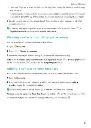 Page 71Calls and Contacts  
64
• Slide your finger up or down the index on the right-hand side of the screen to scroll through 
your contacts.
• Enter the contacts name, initials, phone number, email address, or other contact information 
in the search bar at the top of the contact list. Search results will be displayed underneath.
3 Select a contact. You can then choose to call them, send them a text message, or edit their 
contact information.
 
If an error message is displayed or you are unable to search for...