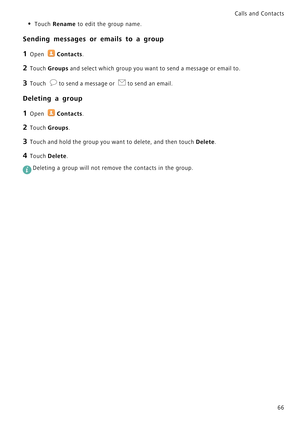 Page 73Calls and Contacts  
66
• Touch Rename to edit the group name.
Sending messages or emails to a group
1 Open Contacts.
2 Touch Groups and select which group you want to send a message or email to.
3 Touch to send a message or to send an email.
Deleting a group
1 Open Contacts.
2 Touch Groups.
3 Touch and hold the group you want to delete, and then touch Delete.
4 Touch Delete.
 
Deleting a group will not remove the contacts in the group. 