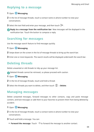 Page 75Messaging and Email  
68
Replying to a message
1 Open Messaging.
2 In the list of message threads, touch a contact name or phone number to view your 
conversations.
3 Select the text field and enter your message, and then touch .
 
Reply to a message from the notification bar: New messages will be displayed in the 
notification bar. Touch the button to compose a reply.
Searching for messages
Use the message search feature to find messages quickly.
1 Open Messaging.
2 Swipe down on the screen in the list...