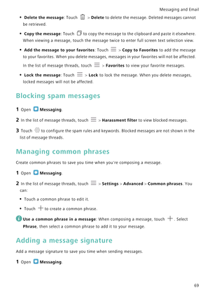 Page 76Messaging and Email  
69
• Delete the message: Touch  > Delete to delete the message. Deleted messages cannot 
be retrieved.
• Copy the message: Touch to copy the message to the clipboard and paste it elsewhere. 
When viewing a message, touch the message twice to enter full screen text selection view.
• Add the message to your favorites: Touch  > Copy to Favorites to add the message 
to your favorites. When you delete messages, messages in your favorites will not be affected. 
In the list of message...