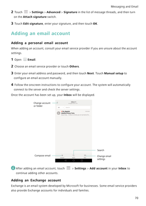 Page 77Messaging and Email  
70
2 Touch  > Settings > Advanced > Signature in the list of message threads, and then turn 
on the Attach signature switch.
3 Touch Edit signature, enter your signature, and then touch OK.
Adding an email account
Adding a personal email account
When adding an account, consult your email service provider i f  y o u  a r e  u n s u r e  a b o u t  t h e  a c c o u n t             
settings.
1 Open Email.
2 Choose an email service provider or touch Others.
3 Enter your email address...