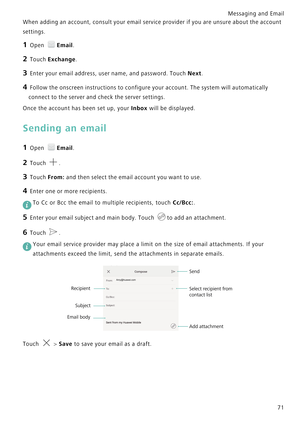 Page 78Messaging and Email  
71
When adding an account, consult your email service provider i f  y o u  a r e  u n s u r e  a b o u t  t h e  a c c o u n t             
settings.
1 Open Email.
2 Touch Exchange.
3 Enter your email address, user name, and password. Touch Next.
4 Follow the onscreen instructions to configure your account. The system will automatically 
connect to the server and check the server settings.
Once the account has been set up, your Inbox will be displayed.
Sending an email
1 Open...