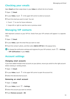 Page 79Messaging and Email  72
Checking your emails
Open Email and then swipe down in your Inbox to refresh the list of emails.
1 Open Email.
2 In your Inbox, touch in the upper left corner to select an account.
3 Touch the email you want to read. You can:
• Touch to star for future reference.
• Swipe left or right to read the next or previous email.
Managing VIP contacts
Add important contacts to your VIP list. Emails from your VI P   c o n t a c t s   w i l l   a p p e a r   i n   a   s e p a r a t e...
