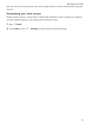 Page 80Messaging and Email  73
After you remove an email account, you will no longer be able
 
 to send or receive emails using that            
account.
Personalizing your email account
Display contact pictures, choose what to display after deletin g  an  email,  change  your  signature,            
set inbox update frequency, and  change email notification tones.
1 Open Email.
2 In your Inbox, touch  > Settings and then choose the desired settings. 