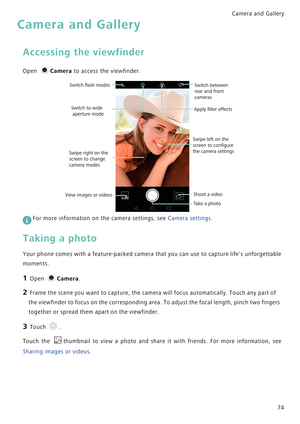 Page 81Camera and Gallery  
74
Camera and Gallery
Accessing the viewfinder
Open Camera to access the viewfinder.
 
For more information on the camera settings, see Camera settings.
Taking a photo
Your phone comes with a feature-packed camera that you can use to capture lifes unforgettable            
moments.
1 Open Camera.
2 Frame the scene you want to capture, the camera will focus automatically. Touch any part of 
the viewfinder to focus on the corresponding area. To adjust the focal length, pinch two...