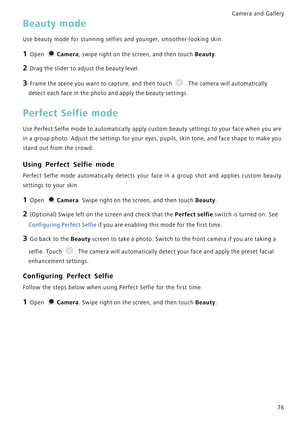 Page 83Camera and Gallery  
76
Beauty mode
Use beauty mode for stunning selfies and younger, smoother-looking skin.
1 Open Camera, swipe right on the screen, and then touch Beauty.
2 Drag the slider to adjust the beauty level.
3 Frame the scene you want to capture, and then touch . The camera will automatically 
detect each face in the photo and apply the beauty settings.
Perfect Selfie mode
Use Perfect Selfie mode to automatically apply custom beauty  s e t t i n g s  t o  y o u r  f a c e  w h e n  y o u  a r...