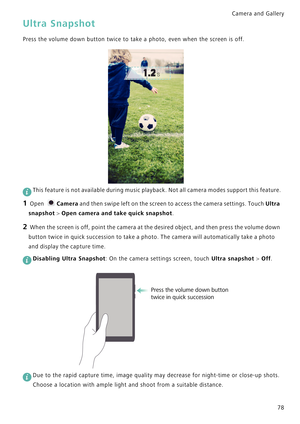Page 85Camera and Gallery  
78
Ultra Snapshot
Press the volume down button twice to take a photo, even when the screen is off.
 
This feature is not available during music playback. Not all camera modes support this feature.
1 Open Camera and then swipe left on the screen to access the camera settings. Touch Ultra 
snapshot > Open camera and take quick snapshot.
2 When the screen is off, point the camera at the desired object, and then press the volume down 
button twice in quick succession to take a photo. The...