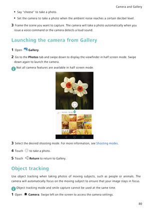 Page 87Camera and Gallery  
80
• Say cheese to take a photo.
• Set the camera to take a photo when the ambient noise reaches a certain decibel level.
3 Frame the scene you want to capture. The camera will take a photo automatically when you 
issue a voice command or the camera detects a loud sound.
Launching the camera from Gallery
1 Open Gallery.
2 Go to the Photos tab and swipe down to display the viewfinder in half screen mode. Swipe 
down again to launch the camera.
 Not all camera features are available in...