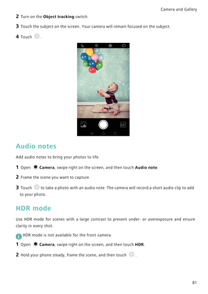 Page 88Camera and Gallery  
81
2 Turn on the Object tracking switch.
3 Touch the subject on the screen. Your camera will remain focused on the subject.
4 Touch .
Audio notes
Add audio notes to bring your photos to life.
1 Open Camera, swipe right on the screen, and then touch Audio note.
2 Frame the scene you want to capture.
3 Touch to take a photo with an audio note. The camera will record a short audio clip to add 
to your photo.
HDR mode
Use HDR mode for scenes with a large contrast to prevent under- or...