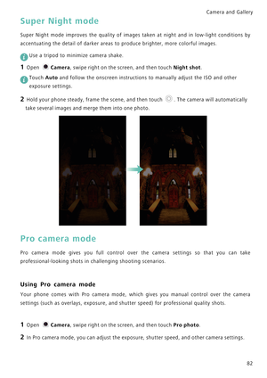 Page 89Camera and Gallery  
82
Super Night mode
Super Night mode improves the quality of  i m a g e s   t a k e n   a t   n i g h t   a n d   i n   l o w - l i g h t   c o n d i t i o n s   b y             
accentuating the detail of darker areas to produce brighter, more colorful images.
 
Use a tripod to minimize camera shake.
1 Open Camera, swipe right on the screen, and then touch Night shot.
 Touch Auto and follow the onscreen instructions to manually adjust the ISO and other 
exposure settings.
2 Hold...