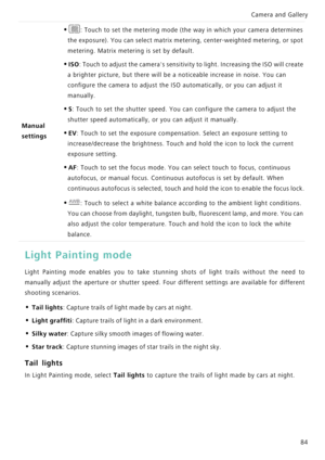 Page 91Camera and Gallery  
84
Light Painting mode
Light Painting mode enables you to take stunning shots of  light  trails  without  the  need  to            
manually adjust the aperture or shutter   s p e e d .   F o u r   d i f f e r e n t   s e t t i n g s   a r e   a v a i l a b l e   f o r   d i f f e r e n t             
shooting scenarios.
• Tail lights: Capture trails of light made by cars at night.
• Light graffiti: Capture trails of light in a dark environment.
• Silky water: Capture silky smooth...