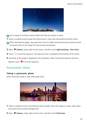 Page 94Camera and Gallery  
87
 
Use a tripod to minimize camera shake and hold your phone in place.
1 Select a suitable location away from obstructions. Clear skies will produce the best results.
 When shooting the image, stay away from sources of light and avoid excessive exposure times 
to prevent parts of the image from becoming overexposed.
2 Open Camera, swipe right on the screen, and then touch Light painting > Star track.
3 Touch to start the exposure. The exposure time is displayed at the bottom of the...