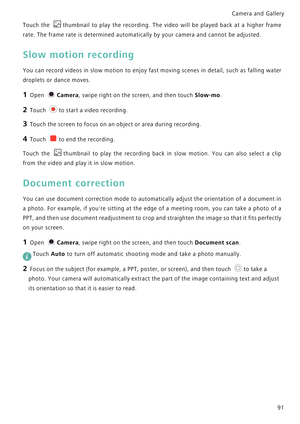 Page 98Camera and Gallery  
91
Touch the thumbnail to play the recording. The  video  will  be  played  back  at  a  higher  frame            
rate. The frame rate is determined automatically by your camera and cannot be adjusted.
Slow motion recording
You can record videos in slow motion to enjoy fast moving scenes in detail, suc h  a s  f a l l i n g  w a t e r             
droplets or dance moves.
1 Open Camera, swipe right on the screen, and then touch Slow-mo.
2 Touch to start a video recording.
3 Touch...