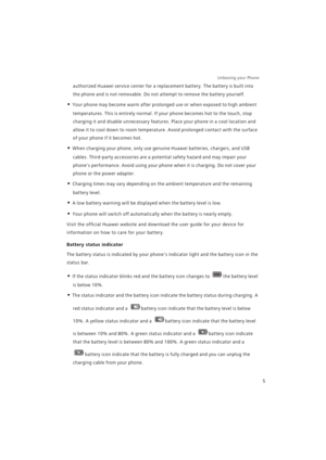 Page 12Unboxing your Phone  
5
authorized Huawei service center for a replacement battery. The battery is built into 
the phone and is not removable. Do not attempt to remove the battery yourself.
• Your phone may become warm after prolonged use or when exposed to high ambient 
temperatures. This is entirely normal. If your phone becomes hot to the touch, stop 
charging it and disable unnecessary features. Place your phone in a cool location and 
allow it to cool down to room temperature. Avoid prolonged...
