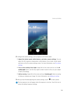Page 111Camera and Gallery  
104
2 Configure the camera settings, such as exposure and shutter speed.
• Adjust the shutter speed, white balance, and other camera settings: You can 
adjust the ISO, exposure compensation, white balance, focus mode, shutter speed 
and more on the Pro camera settings screen. For more information, see 
Pro camera 
settings.
• Turn on the auxiliary focus light: Swipe left on the screen and turn on the AF 
auxiliary light
 switch. Use the focus light to make it easier to focus on your...