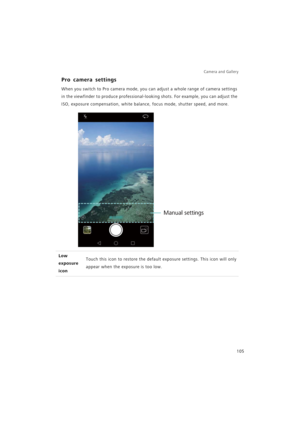 Page 112Camera and Gallery  
105
Pro camera settings
When you switch to Pro camera mode, you can adjust a whole range of camera settings 
in the viewfinder to produce professional-looking shots. For example, you can adjust the 
ISO, exposure compensation, white balance, focus mode, shutter speed, and more.
Low 
exposure 
iconTouch this icon to restore the default exposure settings. This icon will only 
appear when the exposure is too low.
Manual settings 
