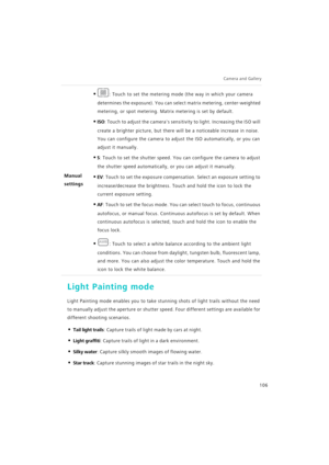 Page 113Camera and Gallery  
106
Light Painting mode
Light Painting mode enables you to take stunning shots of light trails without the need 
to manually adjust the aperture or shutter speed. Four different settings are available for 
different shooting scenarios.
• Tail light trails: Capture trails of light m a d e  b y  c a r s  a t  n i g h t .
• Light graffiti: Capture trails of light in a dark environment.
• Silky water: Capture silkly smooth images of flowing water.
• Star track: Capture stunning images of...