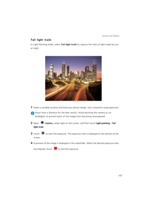 Page 114Camera and Gallery  
107
Tail light trails
In Light Painting mode, select Tail light trails to capture the trails of light made by cars 
at night.
1 Select a suitable location and hold your phone steady. Use a tripod for long exposures.
 Shoot from a distance for the best results. Avoid pointing the camera at car 
headlights to prevent parts of the image from becoming overexposed.
2 Open Camera, swipe right on the screen, and then touch Light painting > Tail 
light trails.
3 Touch to start the exposure....