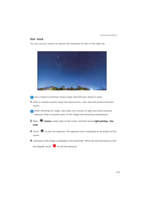 Page 117Camera and Gallery  
110
Star track
You can use your camera to capture the movement of stars in the night sky.
 Use a tripod to minimize camera shake and hold your phone in place.
1 Select a suitable location away from obstructions. Clear skies will produce the best 
results.
 When shooting the image, stay away from sources of light and avoid excessive 
exposure times to prevent parts of the image from becoming overexposed.
2 Open Camera, swipe right on the screen, and then touch Light painting > Star...