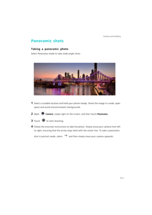 Page 118Camera and Gallery  
111
Panoramic shots
Taking a panoramic photo
Select Panorama mode to take wide-angle shots.
1 Select a suitable location and hold your phone steady. Shoot the image in a wide, open 
space and avoid monochromatic backgrounds.
2 Open Camera, swipe right on the screen, and then touch Panorama.
3 Touch to start shooting.
4 Follow the onscreen instructions to take the photo. Slowly move your camera from left 
to right, ensuring that the arrow stays level with the center line. To take a...