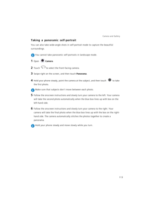 Page 120Camera and Gallery  
113
Taking a panoramic self-portrait
You can also take wide-angle shots in self-portrait mode to capture the beautiful 
surroundings.
 You cannot take panoramic self-portraits in landscape mode.
1 Open Camera.
2 Touch to select the front-facing camera.
3 Swipe right on the screen, and then touch Panorama.
4 Hold your phone steady, point the camera at the subject, and then touch to take 
the first photo.
 Make sure that subjects dont move between each photo.
5 Follow the onscreen...