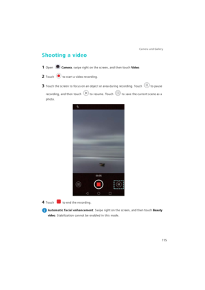 Page 122Camera and Gallery  
115
Shooting a video
1 Open Camera, swipe right on the screen, and then touch Video.
2 Touch to start a video recording.
3 Touch the screen to focus on an object or area during recording. Touch to pause 
recording, and then touch to resume. Touch to save the current scene as a 
photo.
4 Touch to end the recording.
 
Automatic facial enhancement: Swipe right on the screen, and then touch Beauty 
video
. Stabilization cannot be enabled in this mode. 
