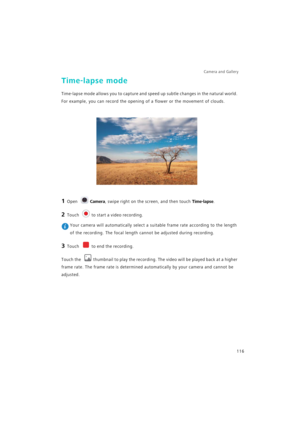 Page 123Camera and Gallery  
116
Time-lapse mode
Time-lapse mode allows you to capture and speed up subtle changes in the natural world. 
For example, you can record the opening of a flower or the movement of clouds.
1 Open Camera, swipe right on the screen, and then touch Time-lapse.
2 Touch to start a video recording.
 Your camera will automatically select a suitable frame rate according to the length 
of the recording. The focal length cannot be adjusted during recording.
3 Touch to end the recording.
Touch...