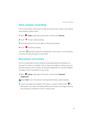 Page 124Camera and Gallery  
117
Slow motion recording
You can record videos in slow motion to enjoy fast moving scenes in detail, such as falling 
water droplets or dance moves.
1 Open Camera, swipe right on the screen, and then touch Slow-mo.
2 Touch to start a video recording.
3 Touch the screen to focus on an object or area during recording.
4 Touch to end the recording.
Touch the thumbnail to play the recording back in slow motion. You can also select 
a clip from the video and play it in slow motion....