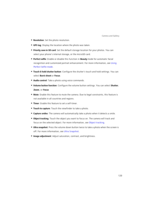 Page 127Camera and Gallery  
120
• Resolution: Set the photo resolution.
• GPS tag: Display the location where the photo was taken.
• Priority save in SD card: Set the default storage location for your photos. You can 
select your phones internal storage, or the microSD card.
• Perfect selfie: Enable or disable this function in Beauty mode for automatic facial 
recognition and customized portrait enhancement. For more information, see 
Using 
Perfect Selfie mode.
• Touch & hold shutter button: Configure the...