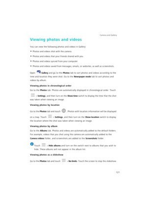 Page 128Camera and Gallery  
121
Viewing photos and videos
You can view the following photos and videos in Gallery:
• Photos and videos shot with the camera.
• Photos and videos that your friends shared with you.
• Photos and videos synced from your computer.
• Photos and videos saved from messages, emails, or websites, as well as screenshots.
Open Gallery and go to the Photos tab to sort photos and videos according to the 
time and location they were shot. Go to the Newspaper mode tab to sort photos and 
videos...