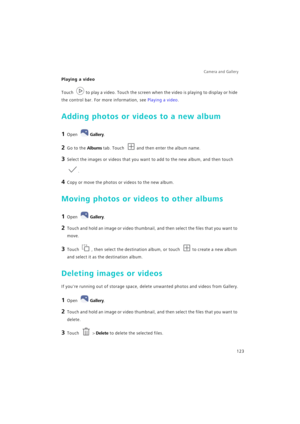 Page 130Camera and Gallery  
123
Playing a video
Touch to play a video. Touch the screen when the video is playing to display or hide 
the control bar. For more information, see Playing a video.
Adding photos or videos to a new album
1 Open Gallery.
2 Go to the Albums tab. Touch and then enter the album name.
3 Select the images or videos that you want to add to the new album, and then touch 
.
4 Copy or move the photos or videos to the new album.
Moving photos or videos to other albums
1 Open Gallery.
2 Touch...