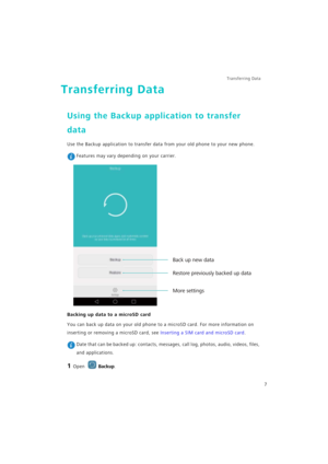 Page 14Transferring Data 
7
Transferring Data
Using the Backup application to transfer 
data
Use the Backup application to transfer data from your old phone to your new phone.
 Features may vary depending on your carrier.
Backing up data to a microSD card
You can back up data on your old phone to a microSD card. For more information on 
inserting or removing a microSD card, see 
Inserting a SIM card and microSD card.
 Date that can be backed up: contacts, messages, call log, photos, audio, videos, files, 
and...