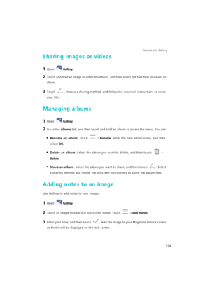 Page 131Camera and Gallery  
124
Sharing images or videos
1 Open Gallery.
2 Touch and hold an image or video thumbnail, and then select the files that you want to 
share.
3 Touch , choose a sharing method, and follow the onscreen instructions to share 
your files.
Managing albums
1 Open Gallery.
2 Go to the Albums tab, and then touch and hold an album to access the menu. You can:
• Rename an album: Touch  > Rename, enter the new album name, and then 
select OK.
• Delete an album: Select the album you want to...