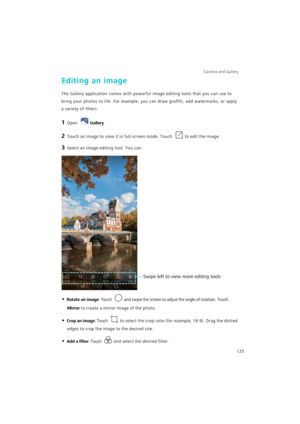Page 132Camera and Gallery  
125
Editing an image
The Gallery application comes with powerful image editing tools that you can use to 
bring your photos to life. For example, you can draw graffiti, add watermarks, or apply 
a variety of filters.
1 Open Gallery.
2 Touch an image to view it in full-screen mode. Touch to edit the image.
3 Select an image editing tool. You can:
• Rotate an image: Touch and swipe the screen to adjust the angle of rotation. Touch 
Mirror to create a mirror image of the photo.
• Crop...