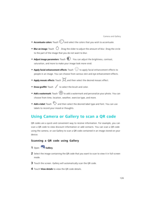 Page 133Camera and Gallery  
126
• Accentuate colors: Touch and select the colors that you wish to accentuate.
• Blur an image: Touch . Drag the slider to adjust the amount of blur. Drag the circle 
to the part of the image that you do not want to blur.
• Adjust image parameters: Touch . You can adjust the brightness, contrast, 
saturation, and more to make your image look more vivid.
• Apply facial enhancement effects: Touch to apply facial enhancement effects to 
people in an image. You can choose from various...