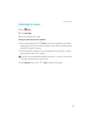 Page 136Music and Video  
129
Listening to music
1 Open Music.
2 Touch Local songs.
3 Touch the song you want to play.
Using your phone during music playback
• When a song is playing, touch Home to exit the music playback screen without 
stopping the song. To return to the music playback screen, open the notification panel 
and touch the song that is playing.
• Touch the song that is playing to return to the playback screen. Swipe left or right to 
view the song list, album cover, and lyrics.
 Lyrics files must...