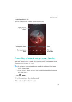 Page 137Music and Video  
130
Using the playback screen
Touch the playback screen to display or hide the menu icons.
Controlling playback using a smart headset
When smart headset control is enabled, you can use the buttons on a headset to control 
playback without turning on the screen.
 
•Not all headsets are compatible with your phone. You are advised to purchase an 
official Huawei headset.
•You can also use a headset to control video playback (this feature is not supported 
by all video players).
1 Open...