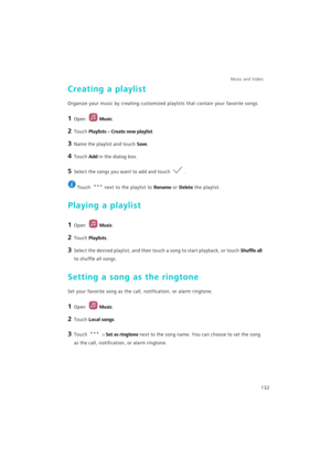 Page 139Music and Video  
132
Creating a playlist
Organize your music by creating customized playlists that contain your favorite songs.
1 Open Music.
2 Touch Playlists > Create new playlist.
3 Name the playlist and touch Save.
4 Touch Add in the dialog box.
5 Select the songs you want to add and touch .
 
Touch  next to the playlist to Rename or Delete the playlist.
Playing a playlist
1 Open Music.
2 Touch Playlists.
3 Select the desired playlist, and then touch a song to start playback, or touch Shuffle all...