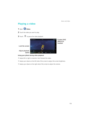 Page 140Music and Video  
133
Playing a video
1 Open Videos.
2 Touch the video you want to play.
3 Touch to pause the video playback.
Using your phone during video playback
• Swipe left or right to rewind or fast-forward the video.
• Swipe up or down on the left side of the screen to adjust the screen brightness.
• Swipe up or down on the right side of the screen to adjust the volume.
Enable SWS 
effects for 
headset
Lock the screen
Adjust playback
 speed 