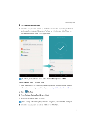 Page 15Transferring Data 
8
2 Touch Backup > SD card > Next.
3 Select the data you want to back up. No backup password is required if you back up 
photos, audio, videos, and documents. To back up other types of data, follow the 
onscreen instructions to set a backup password.
 By default, backup data is saved to the HuaweiBackup folder in Files.
Restoring data from a microSD card
1 Insert the microSD card containing the backup files into your new phone. For more 
information on inserting microSD cards, see...