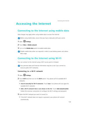 Page 141Accessing the Internet  
134
Accessing the Internet
Connecting to the Internet using mobile data
Data charges may apply when using mobile data to access the Internet.
 Before using mobile data, ensure that you have a data plan with your carrier.
1 Open Settings.
2 Touch More > Mobile network.
3 Turn on the Mobile data switch to enable mobile data.
 Disable mobile data when not required in order to save battery power and reduce 
data usage.
Connecting to the Internet using Wi-Fi
You can connect to the...