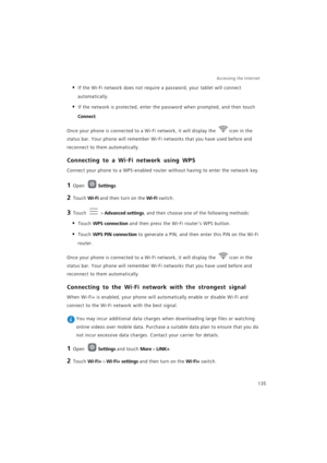 Page 142Accessing the Internet  
135
• If the Wi-Fi network does not require a password, your tablet will connect 
automatically.
• If the network is protected, enter the password when prompted, and then touch 
Connect.
Once your phone is connected to a Wi-Fi network, it will display the icon in the 
status bar. Your phone will remember Wi-Fi networks that you have used before and 
reconnect to them automatically.
Connecting to a Wi-Fi network using WPS
Connect your phone to a WPS-enabled router without having...