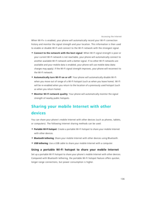 Page 143Accessing the Internet  
136
When Wi-Fi+ is enabled, your phone will automatically record your Wi-Fi connection 
history and monitor the signal strength and your location. This information is then used 
to enable or disable Wi-Fi and connect to the Wi-Fi network with the strongest signal.
• Connect to the network with the best signal: When Wi-Fi signal strength is poor or 
your current Wi-Fi network is not reachable, your phone will automatically connect to 
another available Wi-Fi network with a better...