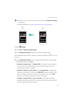 Page 144Accessing the Internet  
137
 
•Your device cant access the Internet using Wi-Fi when your Portable Wi-Fi hotspot 
is switched on.
•To enable mobile data, see Connecting to the Internet using mobile data.
1 Open Settings.
2 Touch More > Tethering & portable hotspot.
3 Touch Portable Wi-Fi hotspot and then turn on the Wi-Fi hotspot switch.
After enabling your personal Wi-Fi hotspot, your phone will display the icon in the 
status bar.
4 Touch Configure Wi-Fi hotspot to view or modify the hotspot name,...