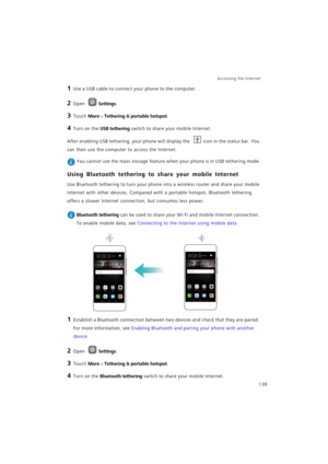 Page 146Accessing the Internet  
139
1 Use a USB cable to connect your phone to the computer.
2 Open Settings.
3 Touch More > Tethering & portable hotspot.
4 Turn on the USB tethering switch to share your mobile Internet.
After enabling USB tethering, your phone will display the icon in the status bar. You 
can then use the computer to access the Internet.
 You cannot use the mass storage feature when your phone is in USB tethering mode.
Using Bluetooth tethering to share your mobile Internet
Use Bluetooth...