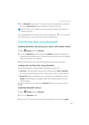 Page 147Accessing the Internet  
140
5 On the Bluetooth screen, touch next to the name of the paired device, and then 
turn on the Internet access switch to establish an Internet connection.
 Send an Internet access request to your phone from the device that requires an 
Internet connection. 
After enabling Bluetooth tethering, your phone will display the icon in the status 
bar. Other devices can now connect and use your mobile Internet.
Transferring data using Bluetooth
Enabling Bluetooth and pairing your...