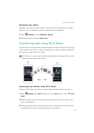 Page 148Accessing the Internet  
141
Renaming your phone
By default, your phones model number is used as the device name when you enable 
Bluetooth. You can change the name to something more recognizable.
1 Open Settings and touch Bluetooth > Rename.
2 Rename the phone and touch Device name.
Transferring data using Wi-Fi Direct
Use Wi-Fi Direct to transfer photos and files between two devices without connecting to 
a Wi-Fi network. Wi-Fi Direct is similar to Bluetooth but is faster, making it suitable for 
the...