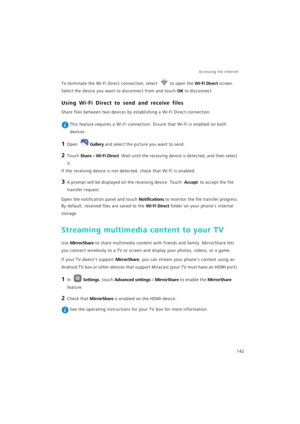 Page 149Accessing the Internet  
142
To terminate the Wi-Fi Direct connection, select to open the Wi-Fi Direct screen. 
Select the device you want to disconnect from and touch OK to disconnect.
Using Wi-Fi Direct to send and receive files
Share files between two devices by establishing a Wi-Fi Direct connection.
 This feature requires a Wi-Fi connection. Ensure that Wi-Fi is enabled on both 
devices.
1 Open Gallery and select the picture you want to send.
2 Touch Share > Wi-Fi Direct. Wait until the receiving...