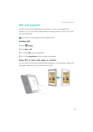 Page 150Accessing the Internet  
143
NFC and payment
Use NFC to share data rapidly between two phones. If your carrier supports NFC 
payments, you can use an NFC-enabled SIM card to make payments. Contact your carrier 
for more information.
 This feature is only available on NFC-enabled phones.
Enabling NFC
1 Open Settings.
2 Touch More > NFC.
3 Turn on the NFC switch to enable NFC.
4 Turn on the Huawei Beam switch to enable Huawei Beam.
Using NFC to share web pages or contacts
You can use NFC to share data...